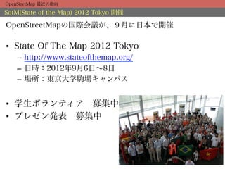 OpenStretMap 最近の動向

SotM(State of the Map) 2012 Tokyo 開催

OpenStreetMapの国際会議が、９月に日本で開催

•  State Of The Map 2012 Tokyo
    –  http://www.stateofthemap.org/
    –  日時：2012年9月6日∼8日
    –  場所：東京大学駒場キャンパス


•  学生ボランティア 募集中
•  プレゼン発表 募集中
 