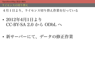 OpenStreetMap 最近の動向

ライセンスの切り替え

４月１日より、ライセンス切り替え作業を行っている


•  2012年4月1日より
   CC-BY-SA 2.0 から ODbL へ

•  新サーバーにて、データの修正作業
 