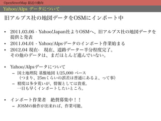 OpenStreetMap 最近の動向

Yahoo/Alps データについて

旧アルプス社の地図データをOSMにインポート中

•  2011.03.06 - Yahoo!Japan社よりOSMへ、旧アルプス社の地図データを
   提供と発表
•  2011.04.01 - Yahoo/Alpsデータのインポート作業始まる
•  2012.04 現在- 現在、道路データー半分程度完了。
   その他のデータは、まだほとんど進んでいない。

•  Yahoo/Alpsデータについて
    –  国土地理院 基盤地図 1/25,000 ベース
       （つまり、25mくらいの誤差は普通にあるよ、って事）
    –  精度は多少荒いが、情報としては貴重。
       一日も早くインポートしたいところ。

•  インポート作業者 絶賛募集中！！
    –  JOSMの操作が出来れば、作業可能。
 