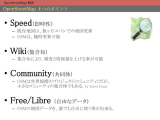 OpenStreetMap 概要

OpenStreetMap ４つのポイント


•  Speed（即時性）	
    –  既存地図は、数ヶ月スパンでの地図更新	
    –  OSMは、随時更新可能	


•  Wiki（集合知）	
    –  集合知により、精度と情報量を上げる事が可能	


•  Community（共同体）	
    –  OSMは世界規模のプロジェクト（コミュニティ）だが、 
       小さなコミュニティの集合体でもある。by Steve Coast	


•  Free/Libre      （自由なデータ）	
    –  OSMの地図データを、誰でも自由に使う事が出来る。	
 
