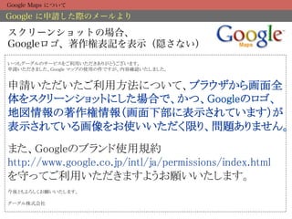 Google Maps について

Google に申請した際のメールより

スクリーンショットの場合、
Googleロゴ、著作権表記を表示（隠さない）
いつもグーグルのサービスをご利用いただきありがとうございます。 
申請いただきました、Google マップの使用の件ですが、内容確認いたしました。 
 

申請いただいたご利用方法について、ブラウザから画面全
体をスクリーンショットにした場合で、かつ、Googleのロゴ、
地図情報の著作権情報（画面下部に表示されています）が
表示されている画像をお使いいただく限り、問題ありません。 
 
また、Googleのブランド使用規約 
http://www.google.co.jp/intl/ja/permissions/index.html 
を守ってご利用いただきますようお願いいたします。 
 
今後ともよろしくお願いいたします。 
 
グーグル株式会社	
 