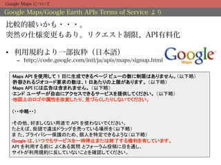 Google Maps について

Google Maps/Google Earth APIs Terms of Service より

比較的緩いかも・・・。
突然の仕様変更もあり。リクエスト制限、API有料化

•  利用規約より一部抜粋（日本語）
    –  http://code.google.com/intl/ja/apis/maps/signup.html

  • Maps API を使用して 1 日に生成できるページ ビューの数に制限はありません。（以下略）	
  • 許容されるジオコード要求の数は、1 日あたりの上限があります。 （以下略）	
  • Maps API には広告は含まれません。 （以下略）	
  • エンド ユーザーが自由にアクセスできるサービスを提供してください。 （以下略）	
  • 地図上のロゴや属性を改変したり、見づらくしたりしないでください。 
   
  （・・中略・・） 
  	
  • その他、好ましくない用途で API を使わないでください。 
  たとえば、街頭で違法ドラッグを売っている場所を（以下略） 
  ま た、プライバシー保護のため、個人を特定できるような（以下略）  
  Google は、いつでもサービスを一時停止または終了する権利を有しています。 
  API を利用する前に よくある質問 とフォーラム投稿に目を通し、 
  サイトが利用規約に反していないことを確認してください。	
 