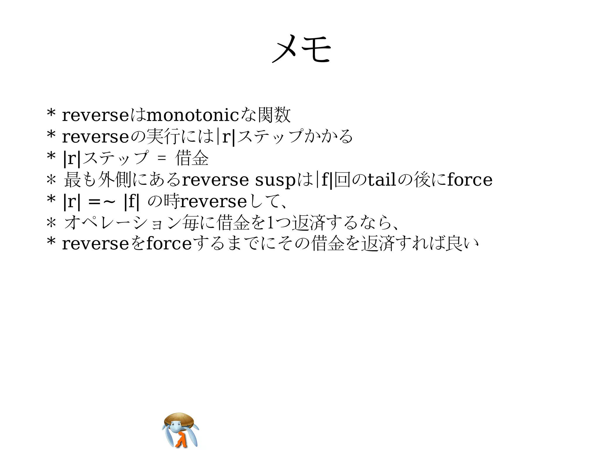 *   reverseはmonotonicな関数
*   reverseの実行には|r|ステップかかる
*   |r|ステップ = 借金
*   最も外側にあるreverse suspは|f|回のtailの後にforce
*   |r| =~ |f| の時reverseして、
*   オペレーション毎に借金を1つ返済するなら、
*   reverseをforceするまでにその借金を返済すれば良い
 
