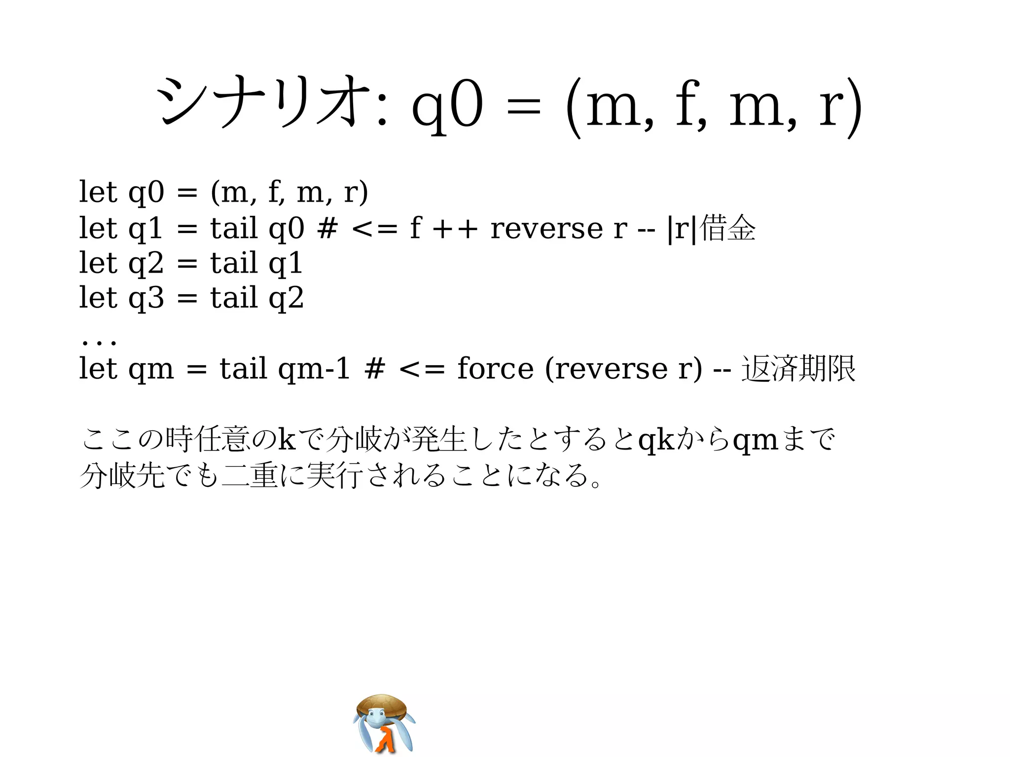 let q0 = (m, f, m, r)
let q1 = tail q0 # <= f ++ reverse r -- |r|借金
let q2 = tail q1
let q3 = tail q2
...
let qm = tail qm-1 # <= force (reverse r) -- 返済期限

ここの時任意のkで分岐が発生したとするとqkからqmまで
分岐先でも二重に実行されることになる。
 