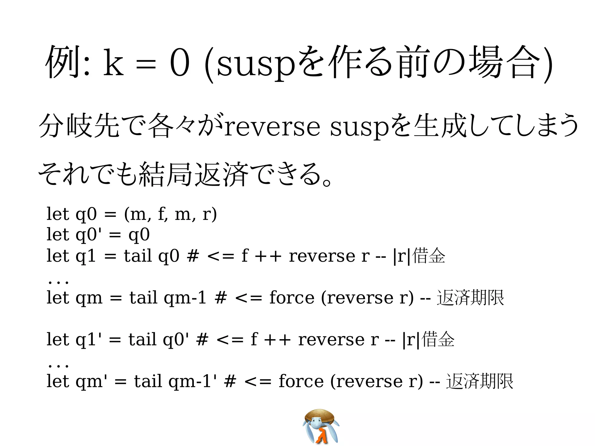 let q0 = (m, f, m, r)
let q0' = q0
let q1 = tail q0 # <= f ++ reverse r -- |r|借金
...
let qm = tail qm-1 # <= force (reverse r) -- 返済期限

let q1' = tail q0' # <= f ++ reverse r -- |r|借金
...
let qm' = tail qm-1' # <= force (reverse r) -- 返済期限
 