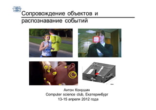 Сопровождение объектов и
распознавание событий




                Антон Конушин
       Computer science club, Екатеринбург
            13-15 апреля 2012 года
 