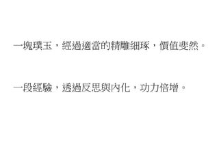 一塊璞玉，經過適當的精雕細琢，價值斐然。
一段經驗，透過反思與內化，功力倍增。
 