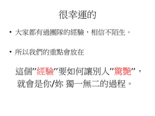 很幸運的
• 大家都有過團隊的經驗，相信不陌生。
• 所以我們的重點會放在
這個’’經驗’’要如何讓別人’’驚艷’’，
就會是你/妳 獨一無二的過程。
 