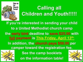 Calling all
Children and Youth!!!!!
If you’re interested in sending your child
to a United Methodist church camp
the early bird deadline to save $25.00 with
full payment is This Friday, April 13th.
In addition, the church pays $50.00 per
camper toward the registration fee.
See the camp booklets
on the information table!
 