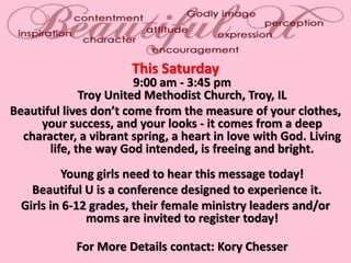 This Saturday
9:00 am - 3:45 pm
Troy United Methodist Church, Troy, IL
Beautiful lives don’t come from the measure of your clothes,
your success, and your looks - it comes from a deep
character, a vibrant spring, a heart in love with God. Living
life, the way God intended, is freeing and bright.
Young girls need to hear this message today!
Beautiful U is a conference designed to experience it.
Girls in 6-12 grades, their female ministry leaders and/or
moms are invited to register today!
For More Details contact: Kory Chesser
 