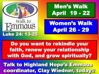Luke 24: 13-25
Men’s Walk
April 19 - 22
Women’s Walk
April 26 - 29
Do you want to rekindle your
faith, renew your relationship
with God, and grow spiritually?
Talk to Highland Hope’s Emmaus
coordinator, Clay Wiedner, today!!
 