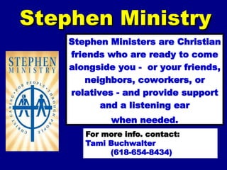 Stephen Ministry
Stephen Ministers are Christian
friends who are ready to come
alongside you - or your friends,
neighbors, coworkers, or
relatives - and provide support
and a listening ear
when needed.
For more info. contact:
Tami Buchwalter
(618-654-8434)
 