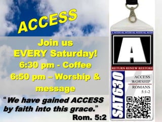 Join us
EVERY Saturday!
6:30 pm - Coffee
6:50 pm – Worship &
message
“We have gained ACCESS
by faith into this grace.”
Rom. 5:2
 