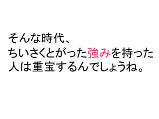 そんな時代、
ちいさくとがった強みを持った
人は重宝するんでしょうね。
 