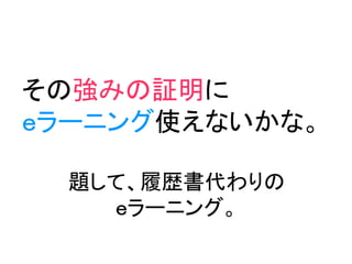 その強みの証明に
ｅラーニング使えないかな。

  題して、履歴書代わりの
    ｅラーニング。
 