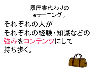 履歴書代わりの
    ｅラーニング。
それぞれの人が
それぞれの経験・知識などの
強みをコンテンツにして
持ち歩く。
 