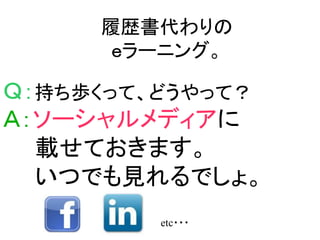 履歴書代わりの
      ｅラーニング。

Ｑ：持ち歩くって、どうやって？
Ａ：ソーシャルメディアに
  載せておきます。
  いつでも見れるでしょ。
         etc・・・
 