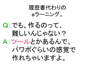 履歴書代わりの
     ｅラーニング。

Ｑ：でも、作るのって、
  難しいんじゃない？
Ａ：ツールとかあるんで、
  パワポぐらいの感覚で
  作れちゃいますよ。
 