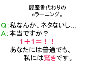 履歴書代わりの
     ｅラーニング。

Ｑ：私なんか、ネタないし…
Ａ：本当ですか？
   １＋１＝！！
  あなたには普通でも、
    私には驚きです。
 