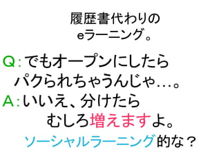 履歴書代わりの
     ｅラーニング。

Ｑ：でもオープンにしたら
 パクられちゃうんじゃ…。
Ａ：いいえ、分けたら
    むしろ増えますよ。
 ソーシャルラーニング的な？
 