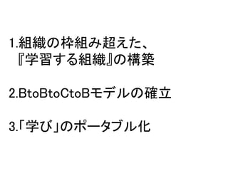 これからやってみたいこと




1.組織の枠組み超えた、
  『学習する組織』の構築

2.BtoBtoCtoBモデルの確立

3.「学び」のポータブル化
 