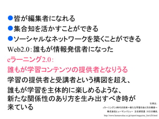 eラーニング２．０

 皆が編集者になれる
 集合知を活かすことができる
 ソーシャルなネットワークを築くことができる
 Web2.0：誰もが情報発信者になった
 eラーニング2.0：
 誰もが学習コンテンツの提供者となりうる
 学習の提供者と受講者という構図を超え、
 誰もが学習を主体的に楽しめるような、
 新たな関係性のあり方を生み出すべき時が                                            引用元：

 来ている           eラーニング2.0時代の到来～新たな学習のあり方の模索～
                   株式会社ヒューマンバリュー 主任研究員 川口大輔氏
                http://www.humanvalue.co.jp/report/magazine_list/e20.html
 