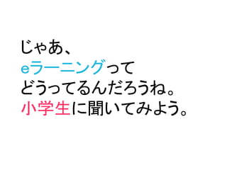じゃあ、
ｅラーニングって
どうってるんだろうね。
小学生に聞いてみよう。
 