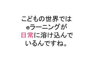 こどもの世界では
 ｅラーニングが
日常に溶け込んで
 いるんですね。
 