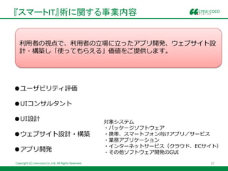 『スマートIT』術に関する事業内容


   利用者の視点で、利用者の立場に立ったアプリ開発、ウェブサイト設
   計・構築し「使ってもらえる」価値をご提供します。




●ユーザビリティ評価

●UIコンサルタント

●UI設計                                                   対象システム
                                                        ・パッケージソフトウェア
●ウェブサイト設計・構築                                            ・携帯、スマートフォン向けアプリ／サービス
                                                        ・業務アプリケーション
                                                        ・インターネットサービス（クラウド、ECサイト）
●アプリ開発                                                  ・その他ソフトウェア開発のGUI

Copyright (C) crea-coco Co.,Ltd. All Rights Reserved.                        10
 