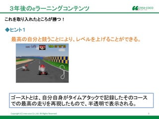 ３年後のeラーニングコンテンツ
これを取り入れたところが勝つ！

◆ヒント１
 最高の自分と競うことにより、レベルを上げることができる。




 ゴーストとは、自分自身がタイムアタックで記録したそのコース
 での最高の走りを再現したもので、半透明で表示される。
 Copyright (C) crea-coco Co.,Ltd. All Rights Reserved.   6
 