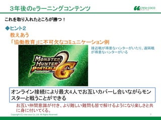 ３年後のeラーニングコンテンツ
これを取り入れたところが勝つ！

◆ヒント２
 教えあう
 「協働教育」に不可欠なコミュニケーション例
                                                         接近戦が得意なハンターがいたり、遠隔戦
                                                         が得意なハンターがいる




 オンライン接続により最大4人でお互いカバーし合いながらモン
 スターと戦うことができる
      お互い仲間意識が付き、より難しい難問も皆で解けるようになり楽しさと共
      に身に付いてくる。
 Copyright (C) crea-coco Co.,Ltd. All Rights Reserved.                    7
 