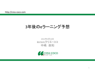 http://crea-coco.com




                   3年後のeラーニング予想

                        2012年4月16日
                       株式会社クリエ・ココ
                        中嶋 政和




                                     1
 