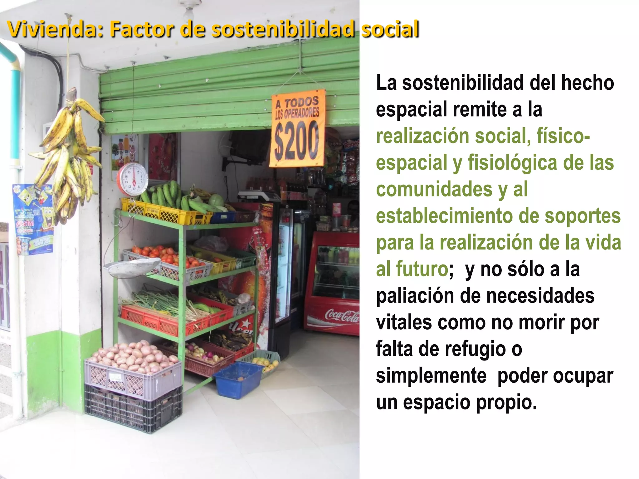 Vivienda: Factor de sostenibilidad social

                                    La sostenibilidad del hecho
                                    espacial remite a la
                                    realización social, físico-
                                    espacial y fisiológica de las
                                    comunidades y al
                                    establecimiento de soportes
                                    para la realización de la vida
                                    al futuro; y no sólo a la
                                    paliación de necesidades
                                    vitales como no morir por
                                    falta de refugio o
                                    simplemente poder ocupar
                                    un espacio propio.
 
