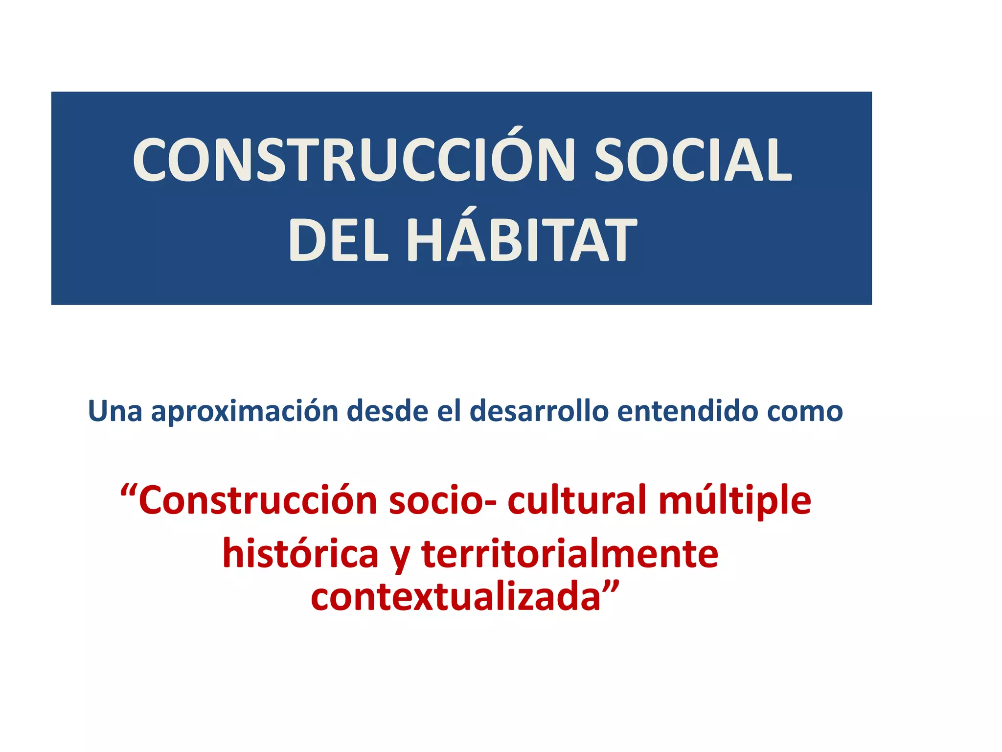 CONSTRUCCIÓN SOCIAL
      DEL HÁBITAT

Una aproximación desde el desarrollo entendido como

  “Construcción socio- cultural múltiple
       histórica y territorialmente
            contextualizada”
 