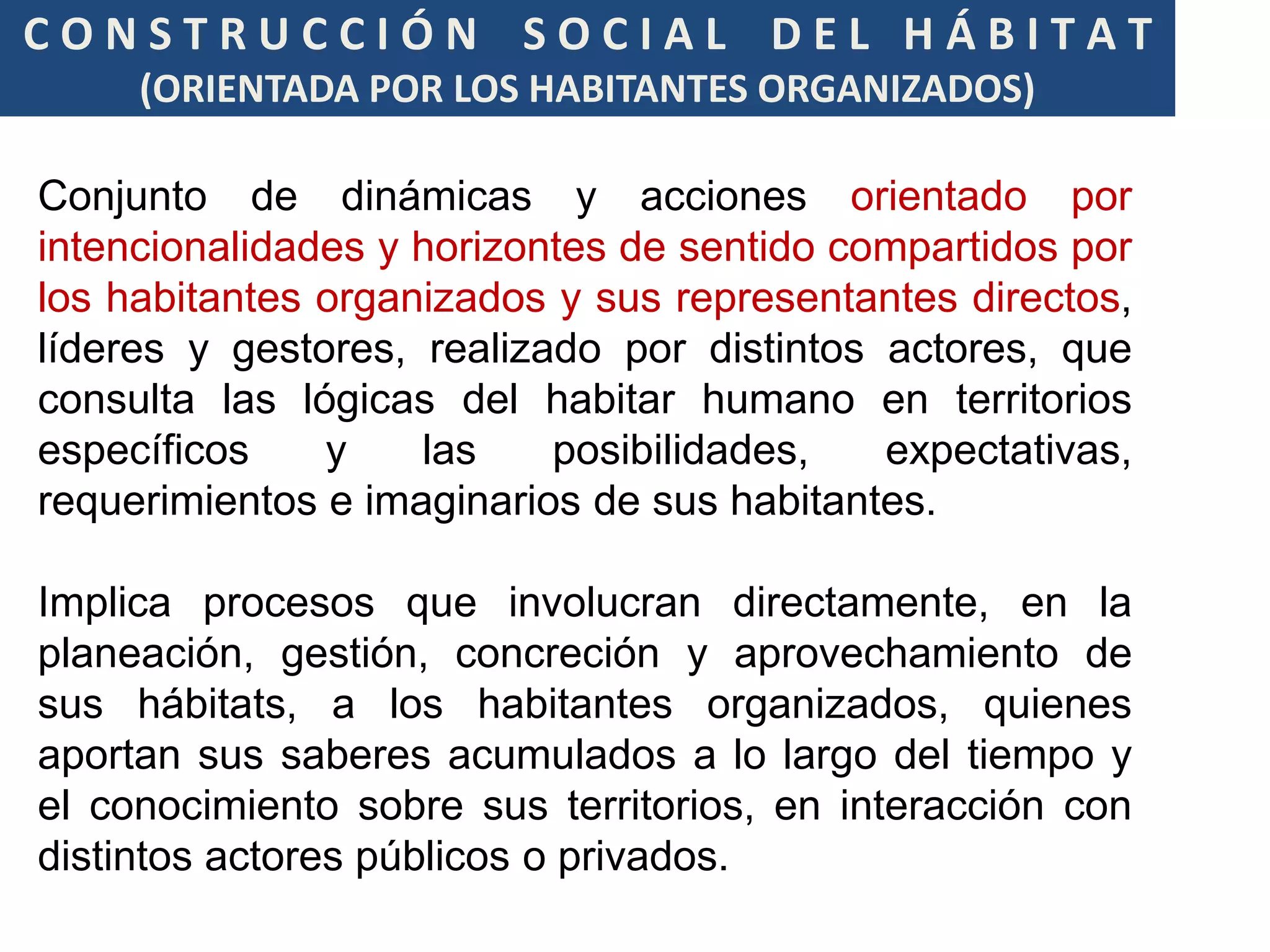 CONSTRUCCIÓN SOCIAL DEL HÁBITAT
     (ORIENTADA POR LOS HABITANTES ORGANIZADOS)

Conjunto de dinámicas y acciones orientado por
intencionalidades y horizontes de sentido compartidos por
los habitantes organizados y sus representantes directos,
líderes y gestores, realizado por distintos actores, que
consulta las lógicas del habitar humano en territorios
específicos    y    las    posibilidades,   expectativas,
requerimientos e imaginarios de sus habitantes.

Implica procesos que involucran directamente, en la
planeación, gestión, concreción y aprovechamiento de
sus hábitats, a los habitantes organizados, quienes
aportan sus saberes acumulados a lo largo del tiempo y
el conocimiento sobre sus territorios, en interacción con
distintos actores públicos o privados.
 