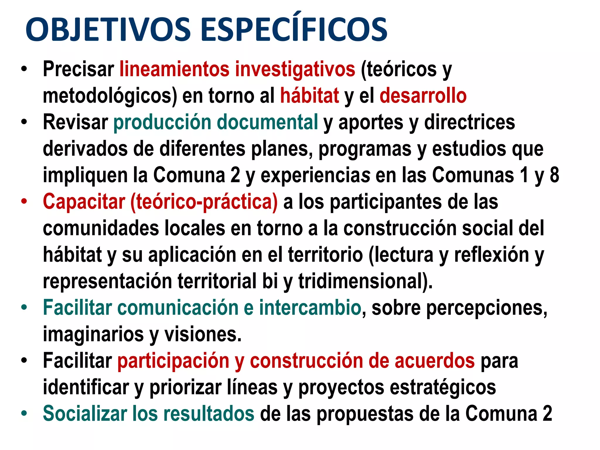 OBJETIVOS ESPECÍFICOS
• Precisar lineamientos investigativos (teóricos y
  metodológicos) en torno al hábitat y el desarrollo
• Revisar producción documental y aportes y directrices
  derivados de diferentes planes, programas y estudios que
  impliquen la Comuna 2 y experiencias en las Comunas 1 y 8
• Capacitar (teórico-práctica) a los participantes de las
  comunidades locales en torno a la construcción social del
  hábitat y su aplicación en el territorio (lectura y reflexión y
  representación territorial bi y tridimensional).
• Facilitar comunicación e intercambio, sobre percepciones,
  imaginarios y visiones.
• Facilitar participación y construcción de acuerdos para
  identificar y priorizar líneas y proyectos estratégicos
• Socializar los resultados de las propuestas de la Comuna 2
 
