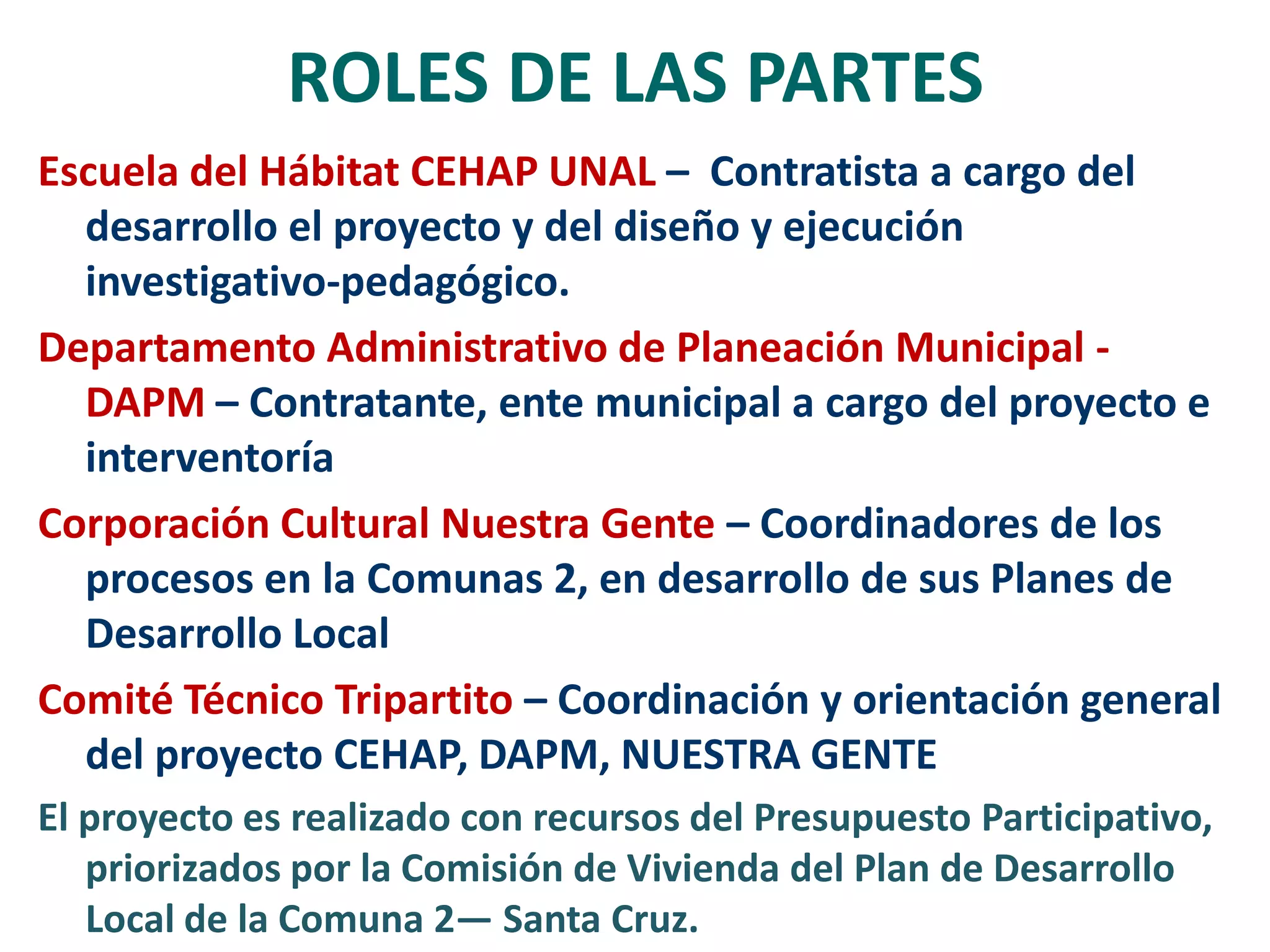 ROLES DE LAS PARTES
Escuela del Hábitat CEHAP UNAL – Contratista a cargo del
  desarrollo el proyecto y del diseño y ejecución
  investigativo-pedagógico.
Departamento Administrativo de Planeación Municipal -
  DAPM – Contratante, ente municipal a cargo del proyecto e
  interventoría
Corporación Cultural Nuestra Gente – Coordinadores de los
  procesos en la Comunas 2, en desarrollo de sus Planes de
  Desarrollo Local
Comité Técnico Tripartito – Coordinación y orientación general
  del proyecto CEHAP, DAPM, NUESTRA GENTE
El proyecto es realizado con recursos del Presupuesto Participativo,
   priorizados por la Comisión de Vivienda del Plan de Desarrollo
   Local de la Comuna 2— Santa Cruz.
 