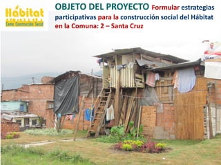 OBJETO DEL PROYECTO Formular estrategias
participativas para la construcción social del Hábitat
en la Comuna: 2 – Santa Cr...