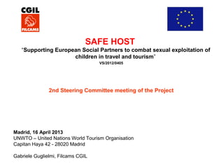 SAFE HOST
“Supporting European Social Partners to combat sexual exploitation of
children in travel and tourism”
VS/2012/0405

2nd Steering Committee meeting of the Project

Madrid, 16 April 2013
UNWTO – United Nations World Tourism Organisation
Capitan Haya 42 - 28020 Madrid
Gabriele Guglielmi, Filcams CGIL

 