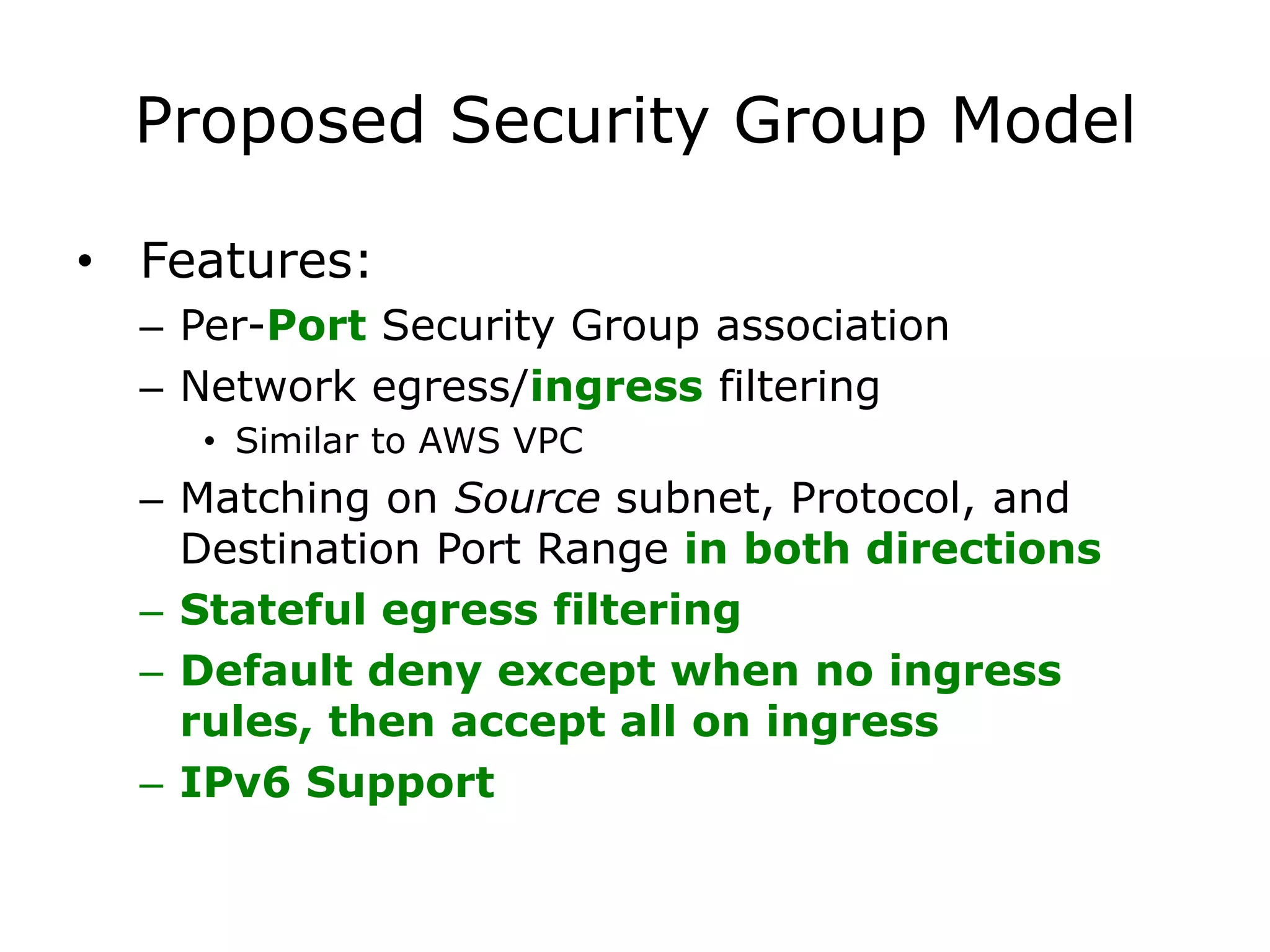 Proposed Security Group Model

• Features:
  – Per-Port Security Group association
  – Network egress/ingress filtering
    • Similar to AWS VPC
  – Matching on Source subnet, Protocol, and
    Destination Port Range in both directions
  – Stateful egress filtering
  – Default deny except when no ingress
    rules, then accept all on ingress
  – IPv6 Support
 