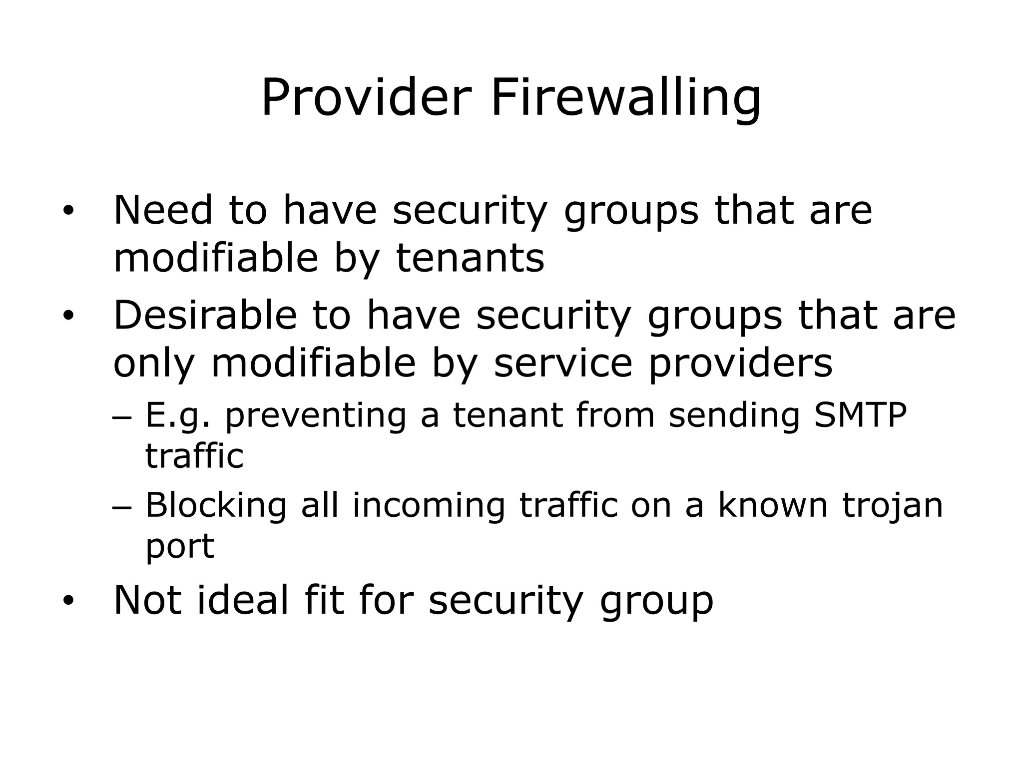 Provider Firewalling

• Need to have security groups that are
  modifiable by tenants
• Desirable to have security groups that are
  only modifiable by service providers
  – E.g. preventing a tenant from sending SMTP
    traffic
  – Blocking all incoming traffic on a known trojan
    port
• Not ideal fit for security group
 