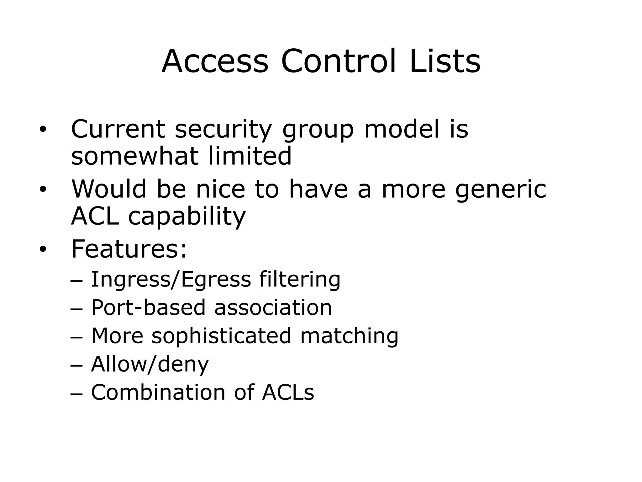 Access Control Lists

• Current security group model is
  somewhat limited
• Would be nice to have a more generic
  ACL capability
• Features:
  –   Ingress/Egress filtering
  –   Port-based association
  –   More sophisticated matching
  –   Allow/deny
  –   Combination of ACLs
 