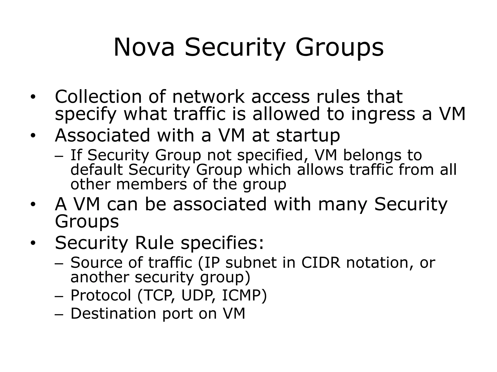 Nova Security Groups
•   Collection of network access rules that
    specify what traffic is allowed to ingress a VM
•   Associated with a VM at startup
    – If Security Group not specified, VM belongs to
      default Security Group which allows traffic from all
      other members of the group
•   A VM can be associated with many Security
    Groups
•   Security Rule specifies:
    – Source of traffic (IP subnet in CIDR notation, or
      another security group)
    – Protocol (TCP, UDP, ICMP)
    – Destination port on VM
 