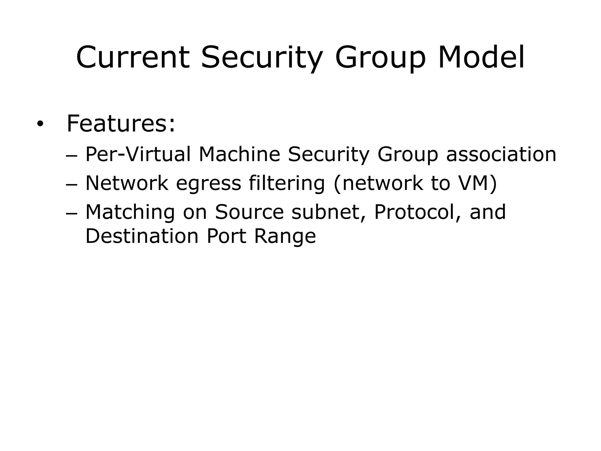 Current Security Group Model

• Features:
  – Per-Virtual Machine Security Group association
  – Network egress filtering (network to VM)
  – Matching on Source subnet, Protocol, and
    Destination Port Range
 