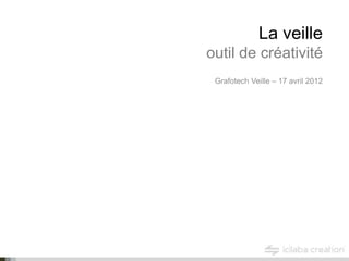 La veille
outil de créativité
 Grafotech Veille – 17 avril 2012
 