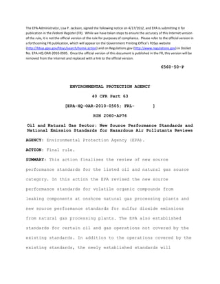  


The EPA Administrator, Lisa P. Jackson, signed the following notice on 4/17/2012, and EPA is submitting it for 
publication in the Federal Register (FR).  While we have taken steps to ensure the accuracy of this Internet version 
of the rule, it is not the official version of the rule for purposes of compliance.  Please refer to the official version in 
a forthcoming FR publication, which will appear on the Government Printing Office's FDSys website 
(http://fdsys.gpo.gov/fdsys/search/home.action) and on Regulations.gov (http://www.regulations.gov) in Docket 
No. EPA‐HQ‐OAR‐2010‐0505.  Once the official version of this document is published in the FR, this version will be 
removed from the Internet and replaced with a link to the official version. 

                                                                                                    6560-50-P



                                ENVIRONMENTAL PROTECTION AGENCY 


                                                 40 CFR Part 63 


                            [EPA-HQ-OAR-2010-0505; FRL-                                       ] 


                                                 RIN 2060-AP76 


    Oil and Natural Gas Sector: New Source Performance Standards and 

    National Emission Standards for Hazardous Air Pollutants Reviews

AGENCY: Environmental Protection Agency (EPA).

ACTION: Final rule.

SUMMARY: This action finalizes the review of new source

performance standards for the listed oil and natural gas source

category. In this action the EPA revised the new source

performance standards for volatile organic compounds from

leaking components at onshore natural gas processing plants and

new source performance standards for sulfur dioxide emissions

from natural gas processing plants. The EPA also established

standards for certain oil and gas operations not covered by the

existing standards. In addition to the operations covered by the

existing standards, the newly established standards will


 
 
 