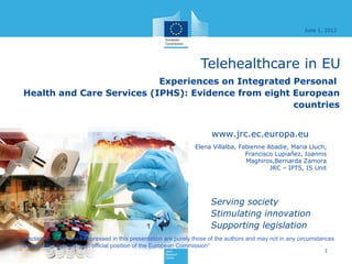 June 1, 2012




                                                                   Telehealthcare in EU
                           Experiences on Integrated Personal
Health and Care Services (IPHS): Evidence from eight European
                                                     countries


                                                                       www.jrc.ec.europa.eu
                                                                 Elena Villalba, Fabienne Abadie, Maria Lluch,
                                                                                   Francisco Lupiañez, Ioannis
                                                                                   Maghiros,Bernarda Zamora
                                                                                           JRC – IPTS, IS Unit




                                                                       Serving society
                                                                       Stimulating innovation
                                                                       Supporting legislation
Disclaimer: "The views expressed in this presentation are purely those of the authors and may not in any circumstances
be regarded as stating an official position of the European Commission“
                                                                                                                  1
 
