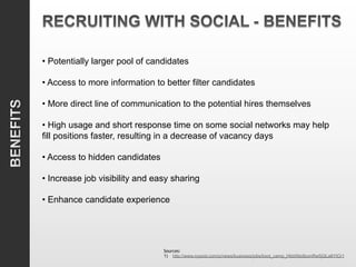 • Potentially larger pool of candidates

• Access to more information to better filter candidates

• More direct line of communication to the potential hires themselves

• High usage and short response time on some social networks may help
fill positions faster, resulting in a decrease of vacancy days

• Access to hidden candidates

• Increase job visibility and easy sharing

• Enhance candidate experience




                                Sources:
                                1)  http://www.nypost.com/p/news/business/jobs/boot_camp_Hkb09pi8zxnRw5jQLa6YtO/1
 