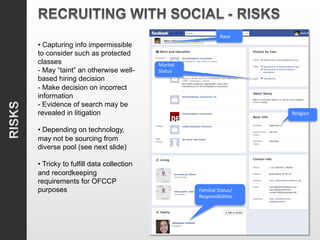 Race	
  
• Capturing info impermissible
to consider such as protected
                                      	
  
classes                               Marital	
  
- May “taint” an otherwise well-      Status	
  
based hiring decision                 	
  
- Make decision on incorrect
information
- Evidence of search may be                                               	
  
revealed in litigation                                                    Religion	
  
                                                                          	
  
• Depending on technology,
may not be sourcing from
diverse pool (see next slide)

• Tricky to fulfill data collection
and recordkeeping
requirements for OFCCP                              	
  
purposes                                            Familial	
  Status/
                                                    Responsibili6es	
  
                                                    	
  
 