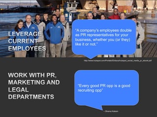 “A company’s employees double
as PR representatives for your
business, whether you (or they)
like it or not.”



    http://www.hubspot.com/Portals/53/docs/hubspot_social_media_pr_ebook.pdf




 “Every good PR opp is a good
 recruiting opp”




                        – Shama Kabani
 